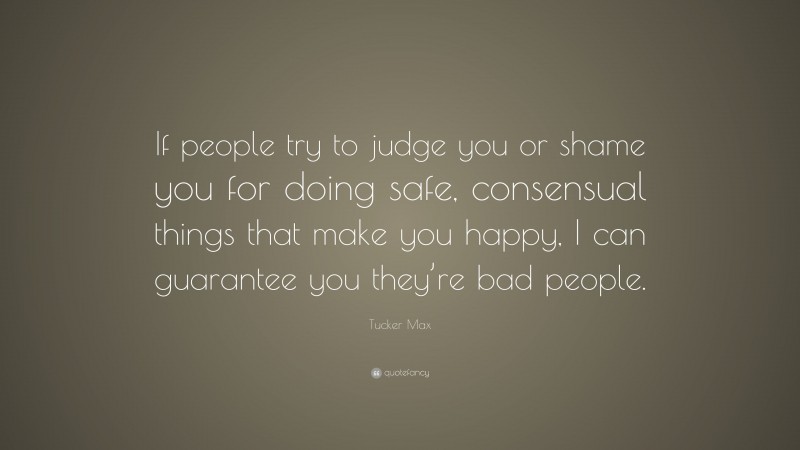 Tucker Max Quote: “If people try to judge you or shame you for doing safe, consensual things that make you happy, I can guarantee you they’re bad people.”