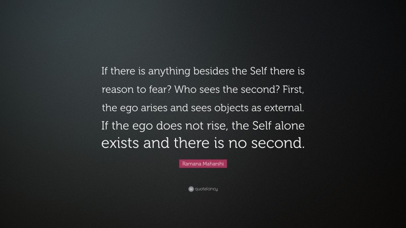 Ramana Maharshi Quote: “If there is anything besides the Self there is reason to fear? Who sees the second? First, the ego arises and sees objects as external. If the ego does not rise, the Self alone exists and there is no second.”