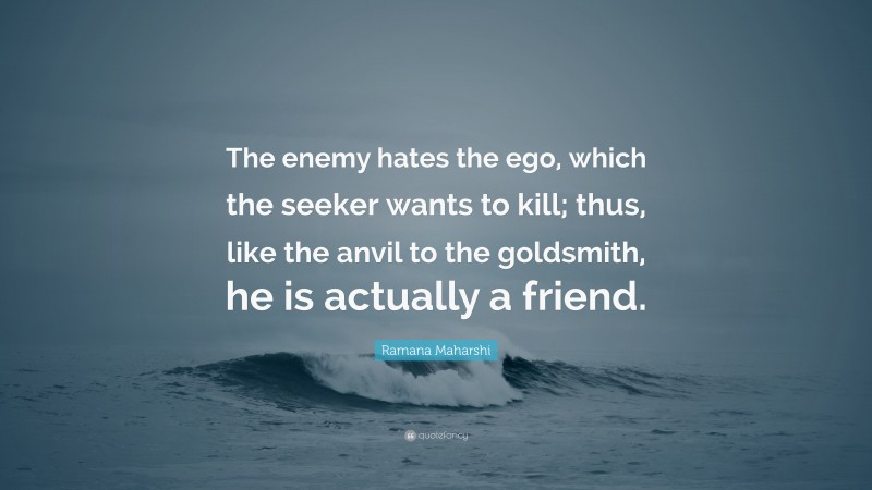 Ramana Maharshi Quote: “The enemy hates the ego, which the seeker wants to kill; thus, like the anvil to the goldsmith, he is actually a friend.”