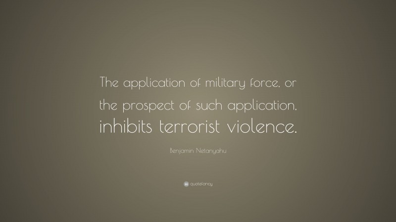 Benjamin Netanyahu Quote: “The application of military force, or the prospect of such application, inhibits terrorist violence.”