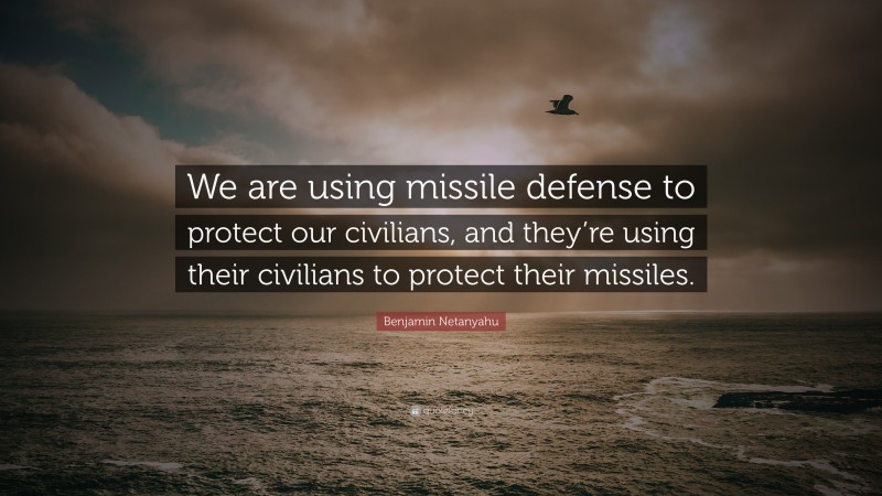 Benjamin Netanyahu Quote: “We are using missile defense to protect our civilians, and they’re using their civilians to protect their missiles.”