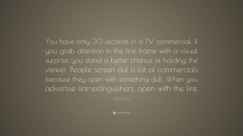 David Ogilvy Quote: “You have only 30 seconds in a TV commercial. If you grab attention in the first frame with a visual surprise, you stand a better chance of holding the viewer. People screen out a lot of commercials because they open with something dull. When you advertise fire-extinguishers, open with the fire.”