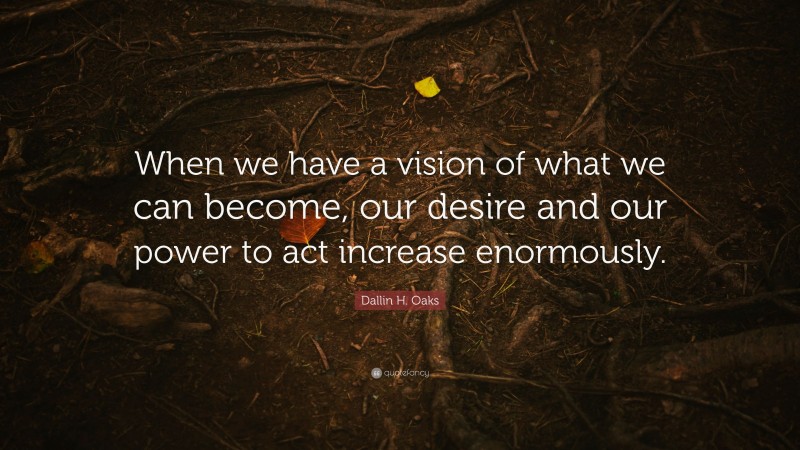 Dallin H. Oaks Quote: “When we have a vision of what we can become, our desire and our power to act increase enormously.”