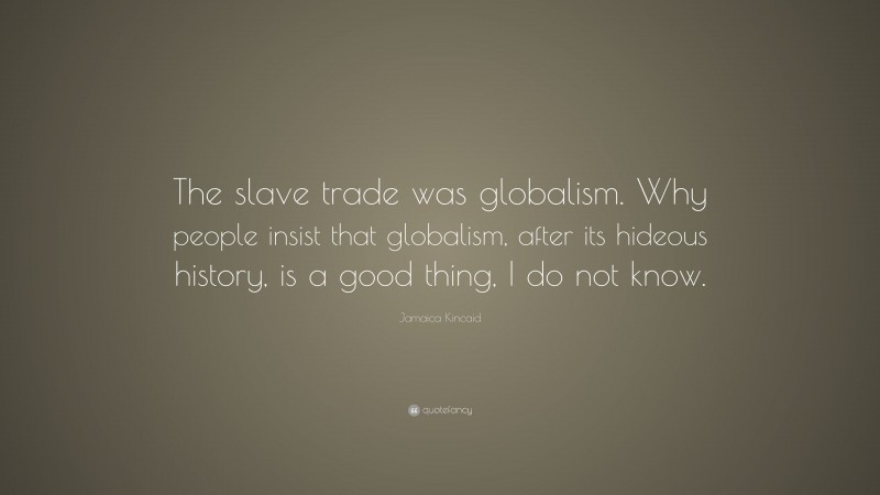 Jamaica Kincaid Quote: “The slave trade was globalism. Why people insist that globalism, after its hideous history, is a good thing, I do not know.”