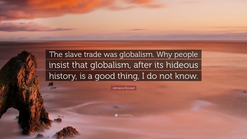 Jamaica Kincaid Quote: “The slave trade was globalism. Why people insist that globalism, after its hideous history, is a good thing, I do not know.”
