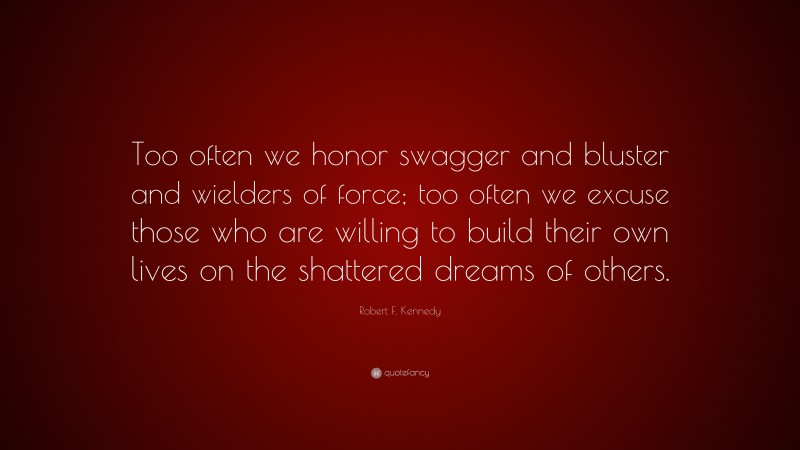 Robert F. Kennedy Quote: “Too often we honor swagger and bluster and wielders of force; too often we excuse those who are willing to build their own lives on the shattered dreams of others.”