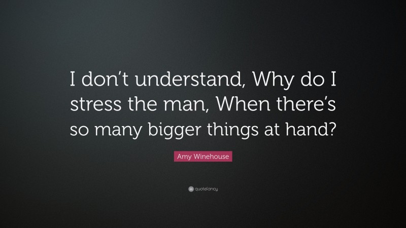 Amy Winehouse Quote: “I don’t understand, Why do I stress the man, When there’s so many bigger things at hand?”