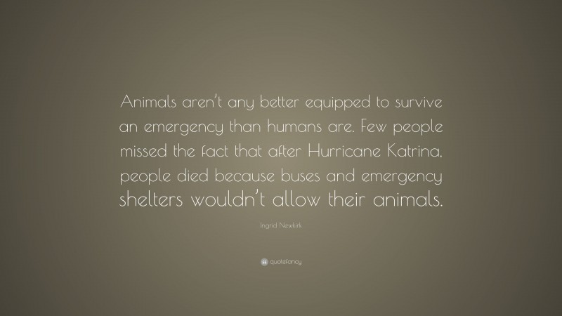 Ingrid Newkirk Quote: “Animals aren’t any better equipped to survive an emergency than humans are. Few people missed the fact that after Hurricane Katrina, people died because buses and emergency shelters wouldn’t allow their animals.”