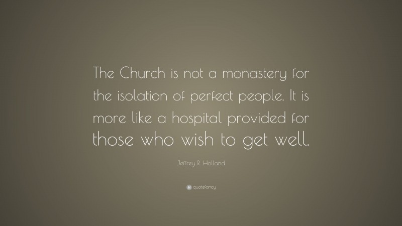Jeffrey R. Holland Quote: “The Church is not a monastery for the isolation of perfect people. It is more like a hospital provided for those who wish to get well.”