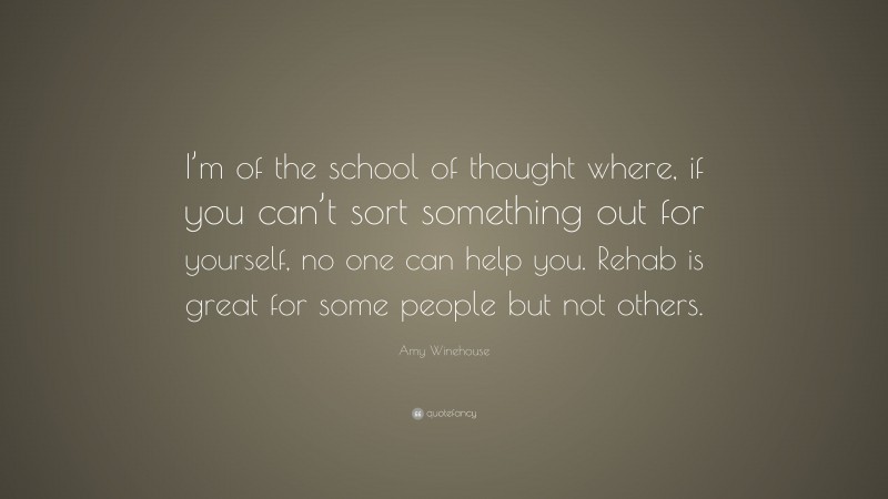 Amy Winehouse Quote: “I’m of the school of thought where, if you can’t sort something out for yourself, no one can help you. Rehab is great for some people but not others.”