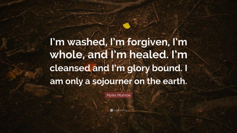 Myles Munroe Quote: “I’m washed, I’m forgiven, I’m whole, and I’m healed. I’m cleansed and I’m glory bound. I am only a sojourner on the earth.”