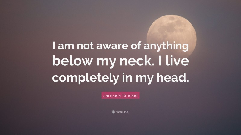 Jamaica Kincaid Quote: “I am not aware of anything below my neck. I live completely in my head.”