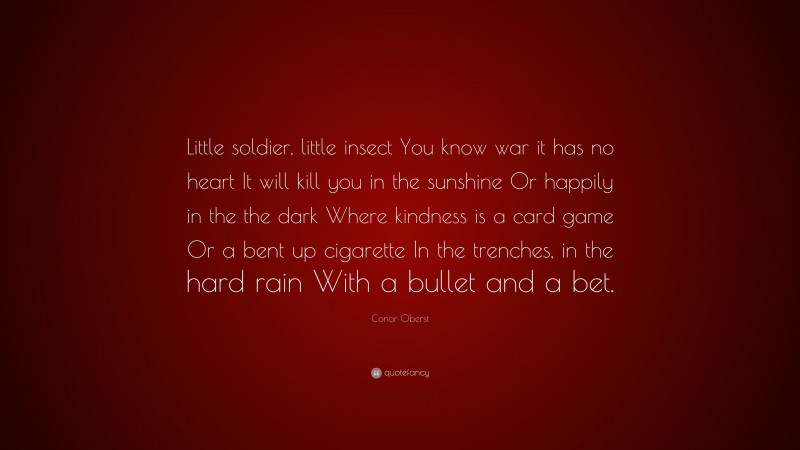 Conor Oberst Quote: “Little soldier, little insect You know war it has no heart It will kill you in the sunshine Or happily in the the dark Where kindness is a card game Or a bent up cigarette In the trenches, in the hard rain With a bullet and a bet.”