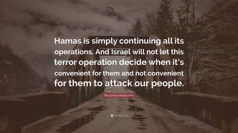 Benjamin Netanyahu Quote: “Hamas is simply continuing all its operations. And Israel will not let this terror operation decide when it’s convenient for them and not convenient for them to attack our people.”