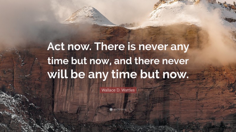 Wallace D. Wattles Quote: “Act now. There is never any time but now, and there never will be any time but now.”