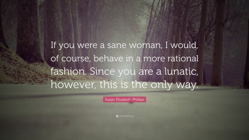 Susan Elizabeth Phillips Quote: “If you were a sane woman, I would, of course, behave in a more rational fashion. Since you are a lunatic, however, this is the only way.”
