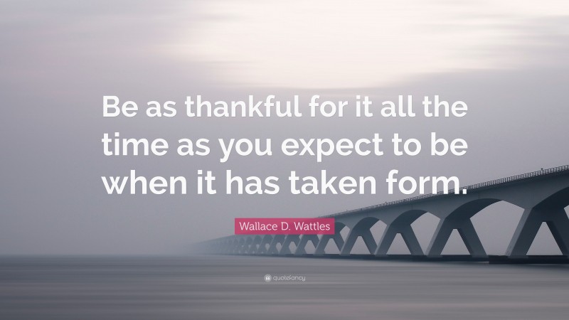 Wallace D. Wattles Quote: “Be as thankful for it all the time as you expect to be when it has taken form.”