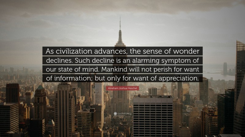 Abraham Joshua Heschel Quote: “As civilization advances, the sense of wonder declines. Such decline is an alarming symptom of our state of mind. Mankind will not perish for want of information; but only for want of appreciation.”