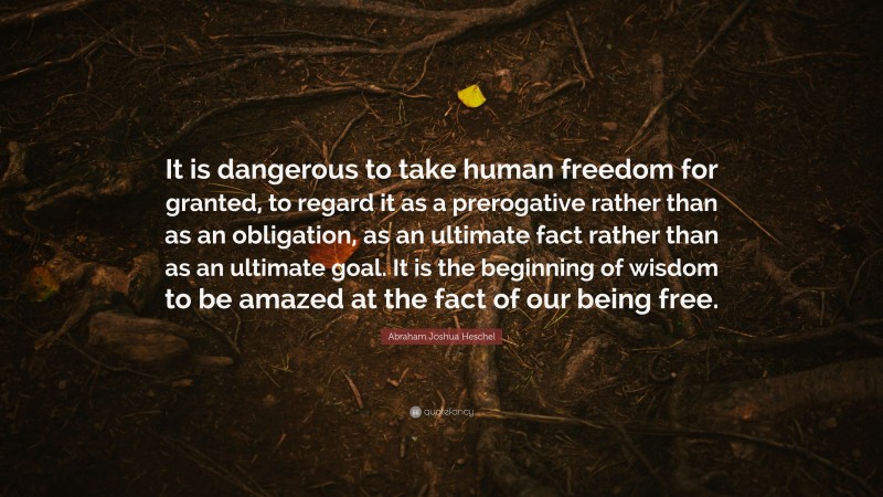 Abraham Joshua Heschel Quote: “It is dangerous to take human freedom for granted, to regard it as a prerogative rather than as an obligation, as an ultimate fact rather than as an ultimate goal. It is the beginning of wisdom to be amazed at the fact of our being free.”