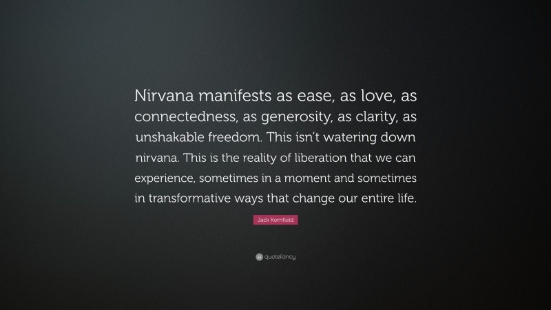 Jack Kornfield Quote: “Nirvana manifests as ease, as love, as connectedness, as generosity, as clarity, as unshakable freedom. This isn’t watering down nirvana. This is the reality of liberation that we can experience, sometimes in a moment and sometimes in transformative ways that change our entire life.”