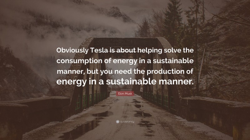 Elon Musk Quote: “Obviously Tesla is about helping solve the consumption of energy in a sustainable manner, but you need the production of energy in a sustainable manner.”