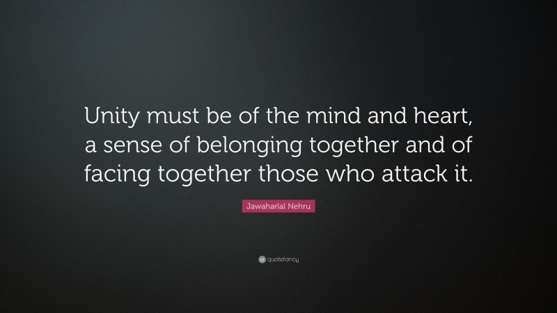Jawaharlal Nehru Quote: “Unity must be of the mind and heart, a sense of belonging together and of facing together those who attack it.”
