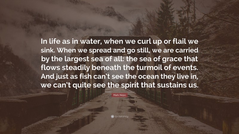 Mark Nepo Quote: “In life as in water, when we curl up or flail we sink. When we spread and go still, we are carried by the largest sea of all: the sea of grace that flows steadily beneath the turmoil of events. And just as fish can’t see the ocean they live in, we can’t quite see the spirit that sustains us.”