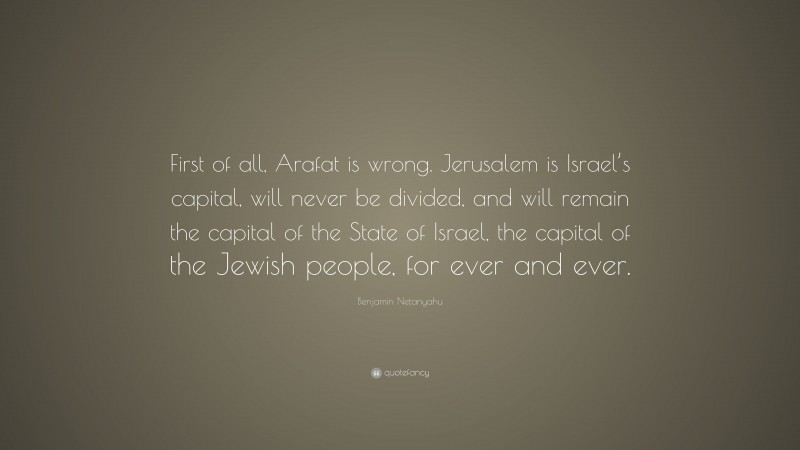 Benjamin Netanyahu Quote: “First of all, Arafat is wrong. Jerusalem is Israel’s capital, will never be divided, and will remain the capital of the State of Israel, the capital of the Jewish people, for ever and ever.”