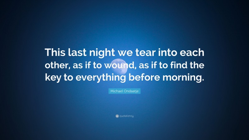 Michael Ondaatje Quote: “This last night we tear into each other, as if to wound, as if to find the key to everything before morning.”
