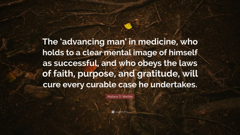 Wallace D. Wattles Quote: “The ‘advancing man’ in medicine, who holds to a clear mental image of himself as successful, and who obeys the laws of faith, purpose, and gratitude, will cure every curable case he undertakes.”