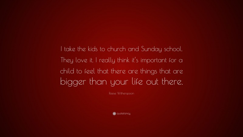 Reese Witherspoon Quote: “I take the kids to church and Sunday school. They love it. I really think it’s important for a child to feel that there are things that are bigger than your life out there.”