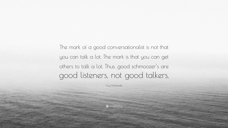 Guy Kawasaki Quote: “The mark of a good conversationalist is not that you can talk a lot. The mark is that you can get others to talk a lot. Thus, good schmoozer’s are good listeners, not good talkers.”