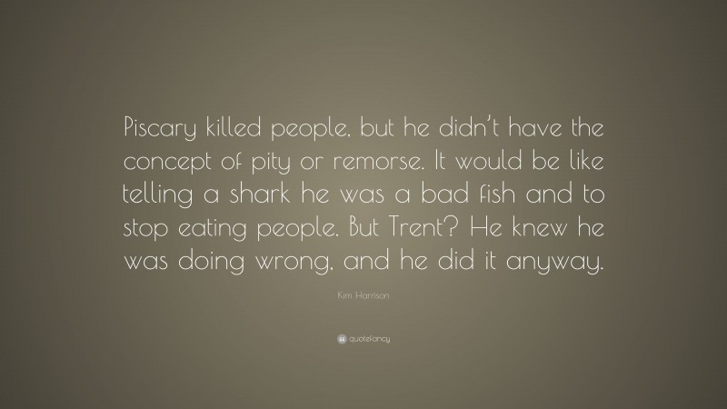 Kim Harrison Quote: “Piscary killed people, but he didn’t have the concept of pity or remorse. It would be like telling a shark he was a bad fish and to stop eating people. But Trent? He knew he was doing wrong, and he did it anyway.”