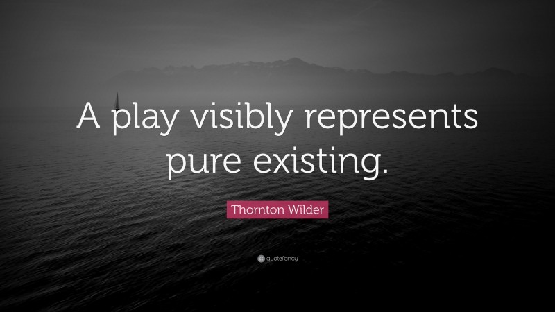 Thornton Wilder Quote: “A play visibly represents pure existing.”