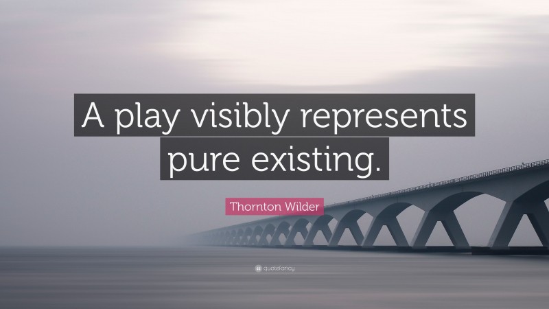 Thornton Wilder Quote: “A play visibly represents pure existing.”