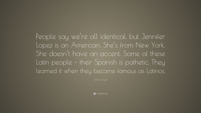 Salma Hayek Quote: “People say we’re all identical, but Jennifer Lopez is an American. She’s from New York. She doesn’t have an accent. Some of these Latin people – their Spanish is pathetic. They learned it when they became famous as Latinos.”