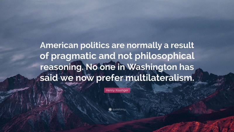 Henry Kissinger Quote: “American politics are normally a result of pragmatic and not philosophical reasoning. No one in Washington has said we now prefer multilateralism.”