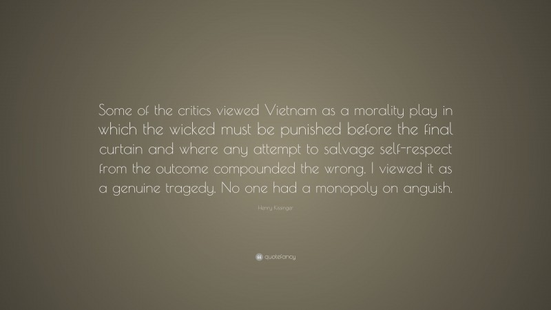 Henry Kissinger Quote: “Some of the critics viewed Vietnam as a morality play in which the wicked must be punished before the final curtain and where any attempt to salvage self-respect from the outcome compounded the wrong. I viewed it as a genuine tragedy. No one had a monopoly on anguish.”