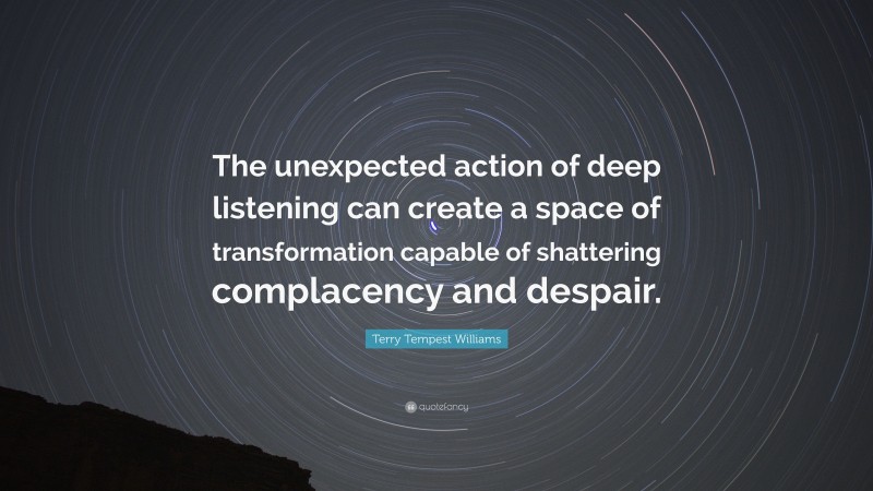 Terry Tempest Williams Quote: “The unexpected action of deep listening can create a space of transformation capable of shattering complacency and despair.”