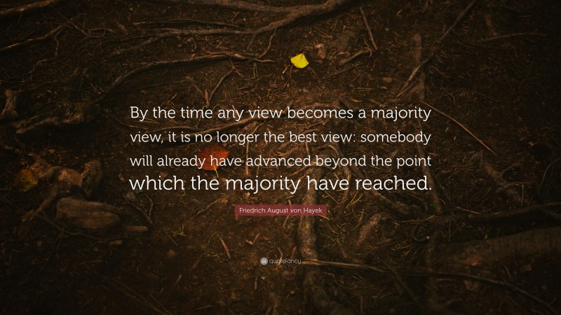 Friedrich August von Hayek Quote: “By the time any view becomes a majority view, it is no longer the best view: somebody will already have advanced beyond the point which the majority have reached.”