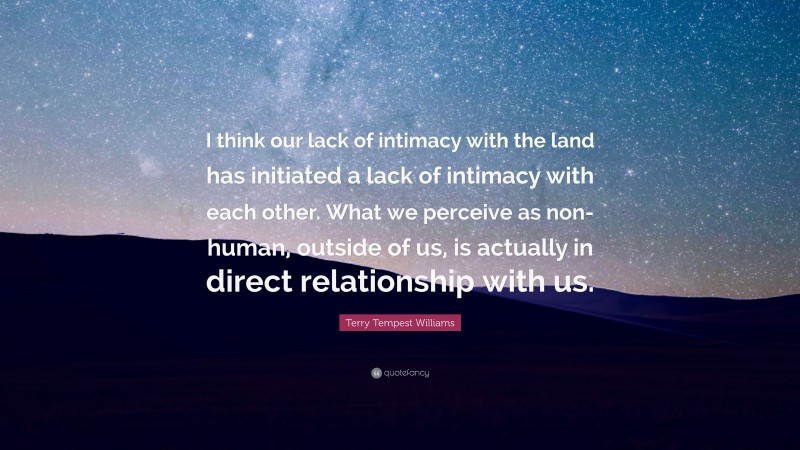 Terry Tempest Williams Quote: “I think our lack of intimacy with the land has initiated a lack of intimacy with each other. What we perceive as non- human, outside of us, is actually in direct relationship with us.”