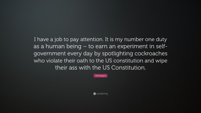 Ted Nugent Quote: “I have a job to pay attention. It is my number one duty as a human being – to earn an experiment in self-government every day by spotlighting cockroaches who violate their oath to the US constitution and wipe their ass with the US Constitution.”