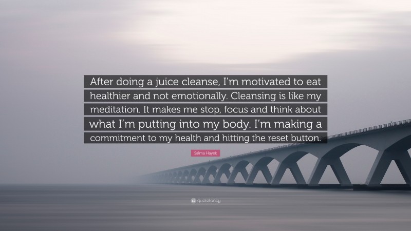Salma Hayek Quote: “After doing a juice cleanse, I’m motivated to eat healthier and not emotionally. Cleansing is like my meditation. It makes me stop, focus and think about what I’m putting into my body. I’m making a commitment to my health and hitting the reset button.”