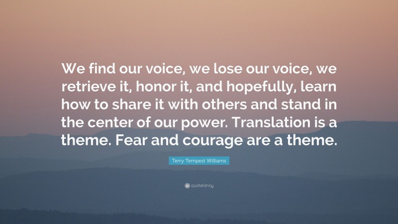 Terry Tempest Williams Quote: “We find our voice, we lose our voice, we retrieve it, honor it, and hopefully, learn how to share it with others and stand in the center of our power. Translation is a theme. Fear and courage are a theme.”