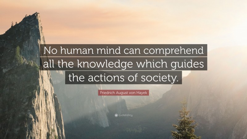 Friedrich August von Hayek Quote: “No human mind can comprehend all the knowledge which guides the actions of society.”
