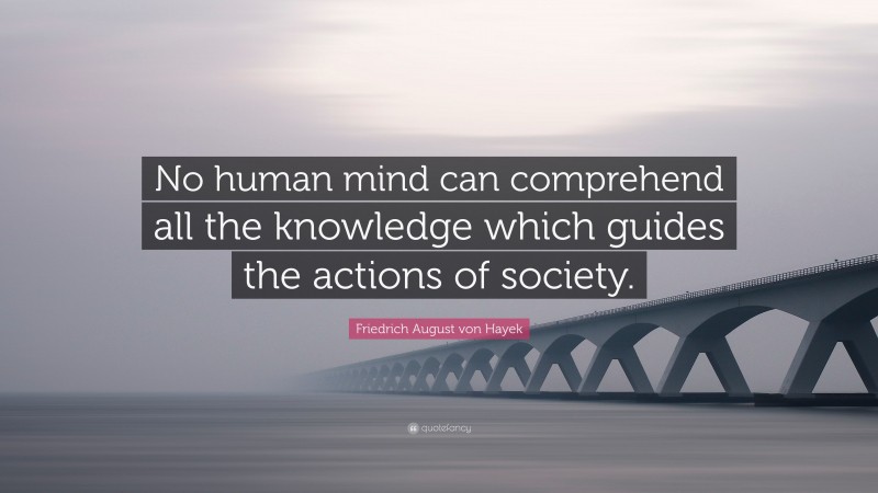 Friedrich August von Hayek Quote: “No human mind can comprehend all the knowledge which guides the actions of society.”