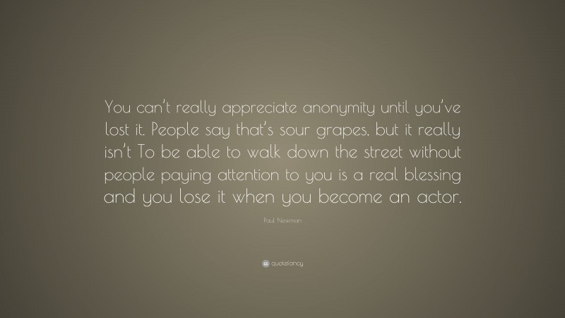 Paul Newman Quote: “You can’t really appreciate anonymity until you’ve lost it. People say that’s sour grapes, but it really isn’t To be able to walk down the street without people paying attention to you is a real blessing and you lose it when you become an actor.”