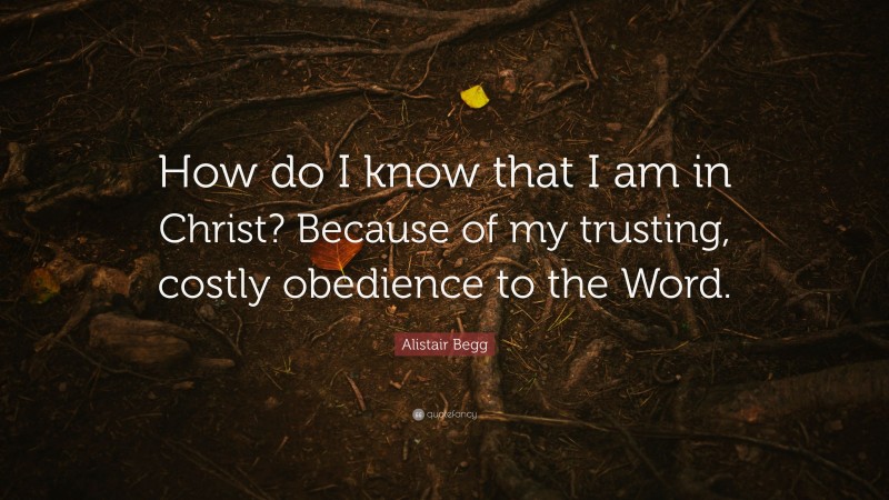 Alistair Begg Quote: “How do I know that I am in Christ? Because of my trusting, costly obedience to the Word.”