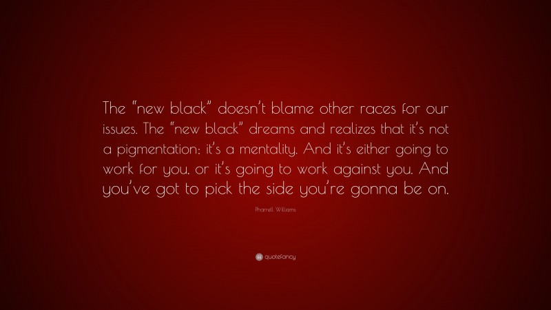 Pharrell Williams Quote: “The “new black” doesn’t blame other races for our issues. The “new black” dreams and realizes that it’s not a pigmentation; it’s a mentality. And it’s either going to work for you, or it’s going to work against you. And you’ve got to pick the side you’re gonna be on.”