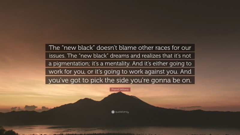 Pharrell Williams Quote: “The “new black” doesn’t blame other races for our issues. The “new black” dreams and realizes that it’s not a pigmentation; it’s a mentality. And it’s either going to work for you, or it’s going to work against you. And you’ve got to pick the side you’re gonna be on.”